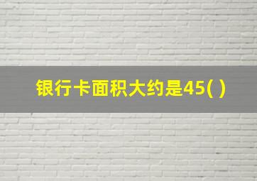 银行卡面积大约是45( )